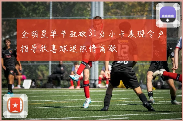 全明星单节狂砍31分小卡表现令卢指导欣喜球迷热情高涨