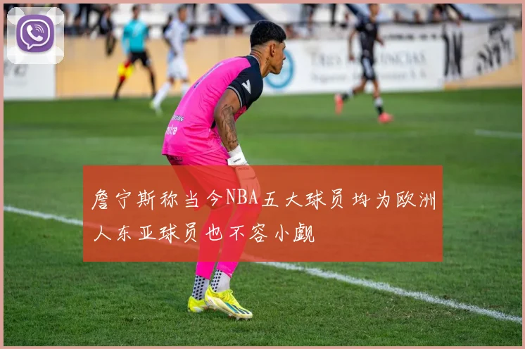 詹宁斯称当今NBA五大球员均为欧洲人东亚球员也不容小觑