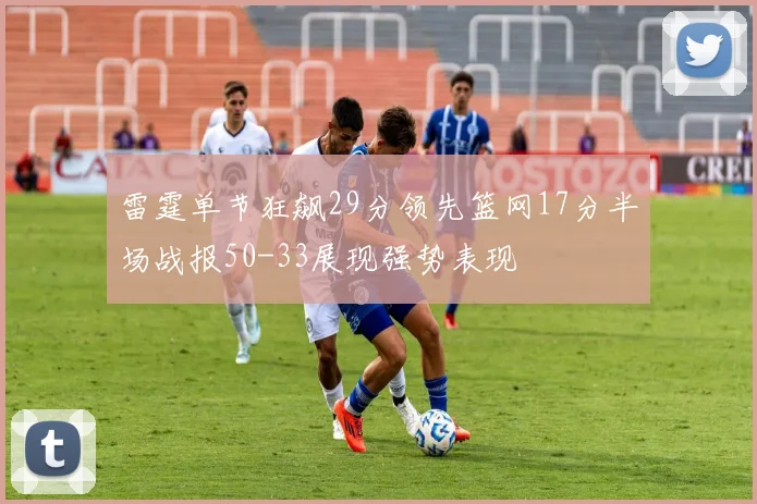 雷霆单节狂飙29分领先篮网17分半场战报50-33展现强势表现