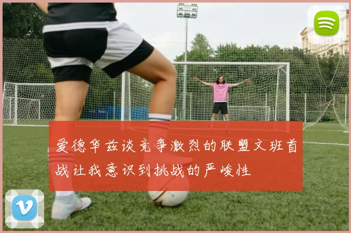 爱德华兹谈竞争激烈的联盟文班首战让我意识到挑战的严峻性