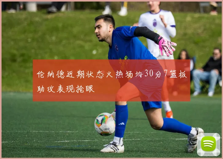 伦纳德近期状态火热场均30分7篮板助攻表现抢眼