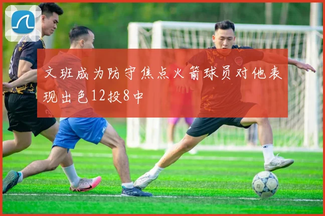 文班成为防守焦点火箭球员对他表现出色12投8中