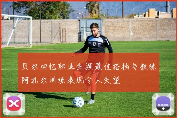 贝尔回忆职业生涯最佳搭档与教练阿扎尔训练表现令人失望
