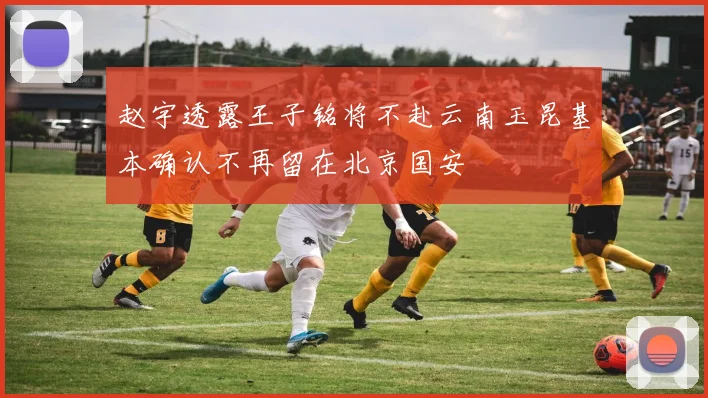 赵宇透露王子铭将不赴云南玉昆基本确认不再留在北京国安