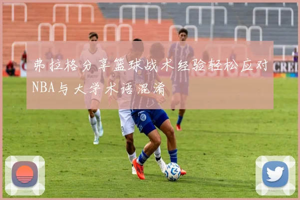 弗拉格分享篮球战术经验轻松应对NBA与大学术语混淆