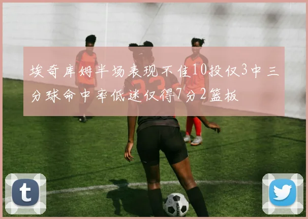 埃奇库姆半场表现不佳10投仅3中三分球命中率低迷仅得7分2篮板