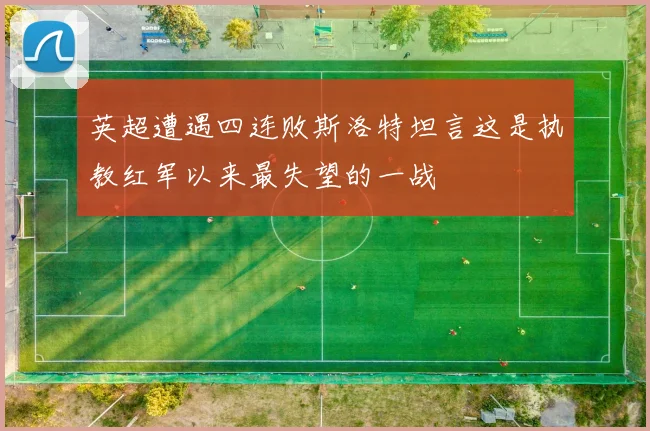 英超遭遇四连败斯洛特坦言这是执教红军以来最失望的一战