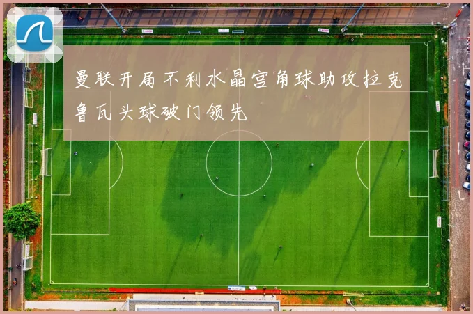 曼联开局不利水晶宫角球助攻拉克鲁瓦头球破门领先