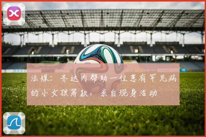 法媒：齐达内帮助一位患有罕见病的小女孩筹款，亲自现身活动