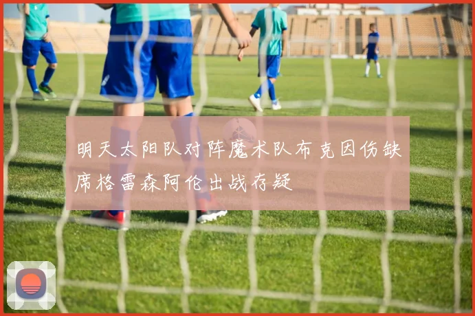 明天太阳队对阵魔术队布克因伤缺席格雷森阿伦出战存疑