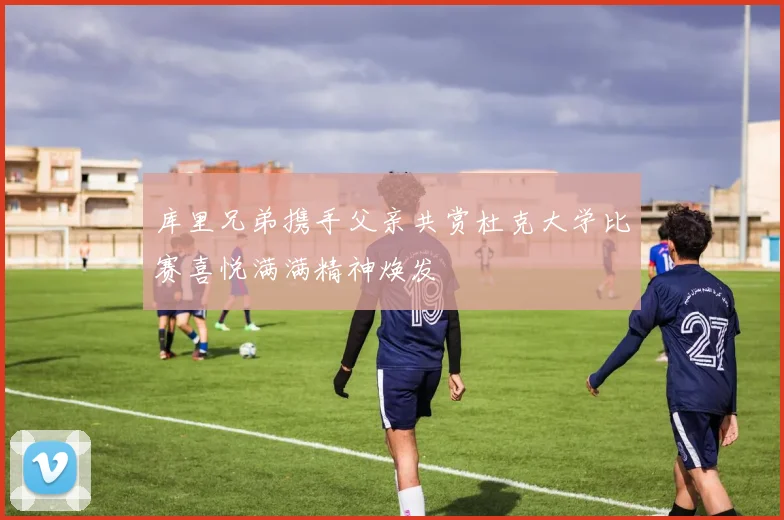 库里兄弟携手父亲共赏杜克大学比赛喜悦满满精神焕发