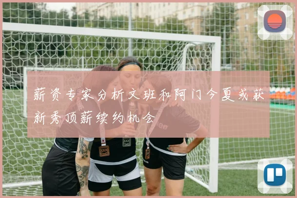 薪资专家分析文班和阿门今夏或获新秀顶薪续约机会