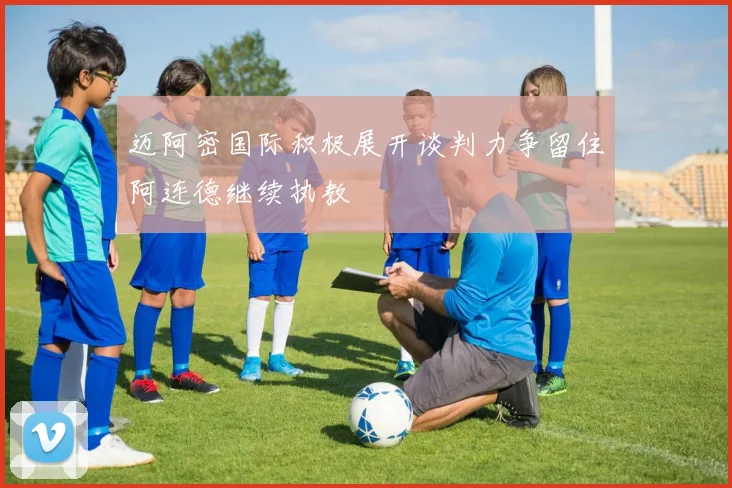 迈阿密国际积极展开谈判力争留住阿连德继续执教