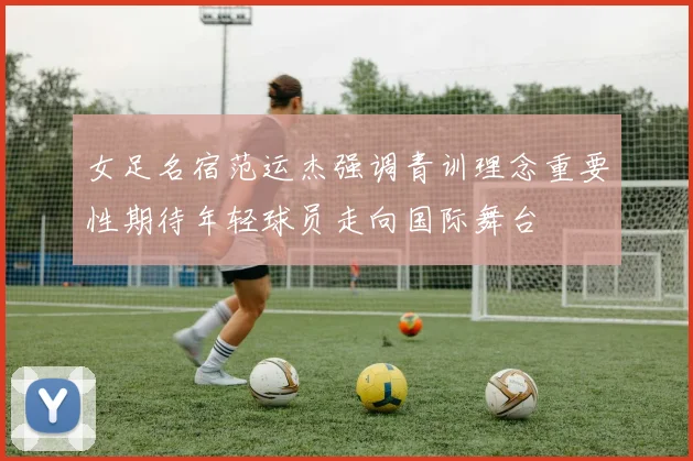女足名宿范运杰强调青训理念重要性期待年轻球员走向国际舞台