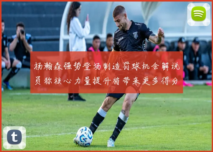 杨瀚森强势登场制造罚球机会解说员称核心力量提升将带来更多得分可能