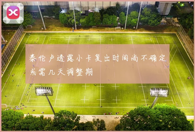 泰伦卢透露小卡复出时间尚不确定或需几天调整期