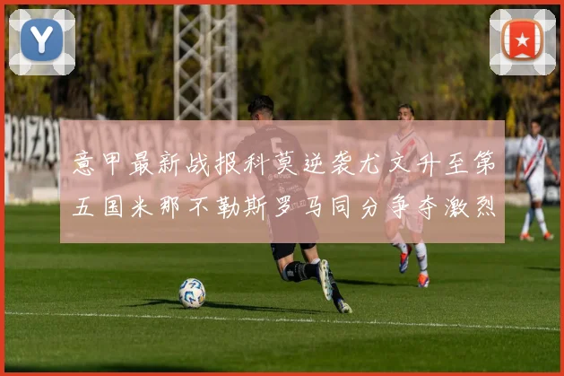 意甲最新战报科莫逆袭尤文升至第五国米那不勒斯罗马同分争夺激烈