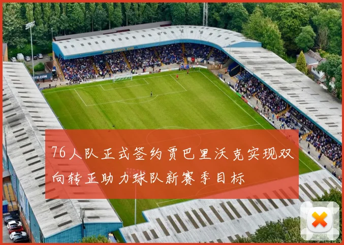76人队正式签约贾巴里沃克实现双向转正助力球队新赛季目标