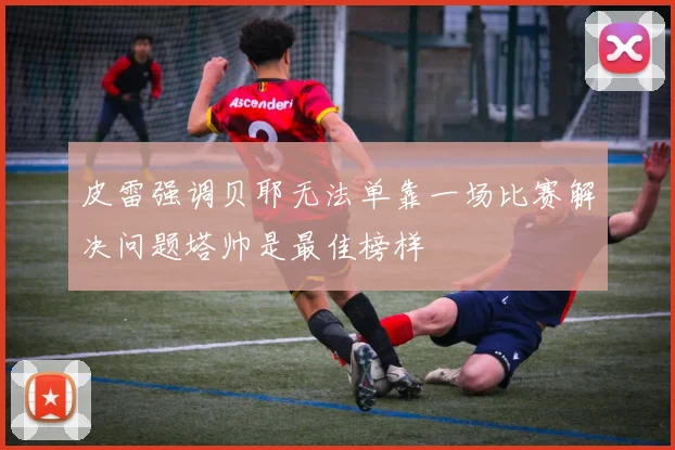 皮雷强调贝耶无法单靠一场比赛解决问题塔帅是最佳榜样