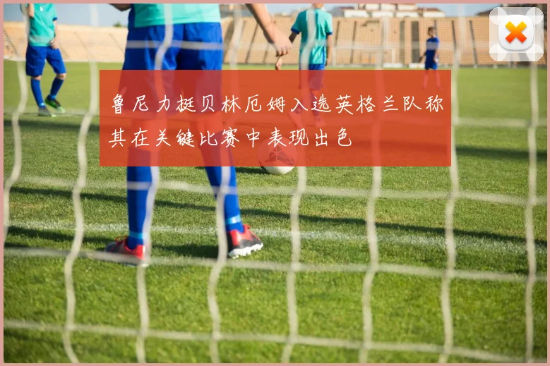鲁尼力挺贝林厄姆入选英格兰队称其在关键比赛中表现出色