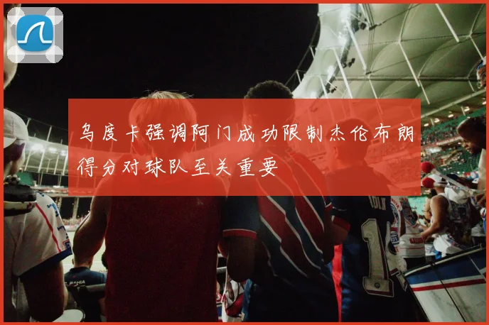 乌度卡强调阿门成功限制杰伦布朗得分对球队至关重要