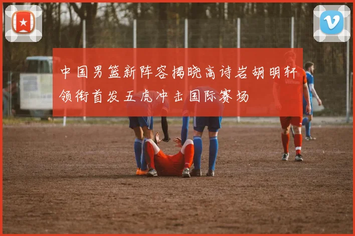 中国男篮新阵容揭晓高诗岩胡明轩领衔首发五虎冲击国际赛场