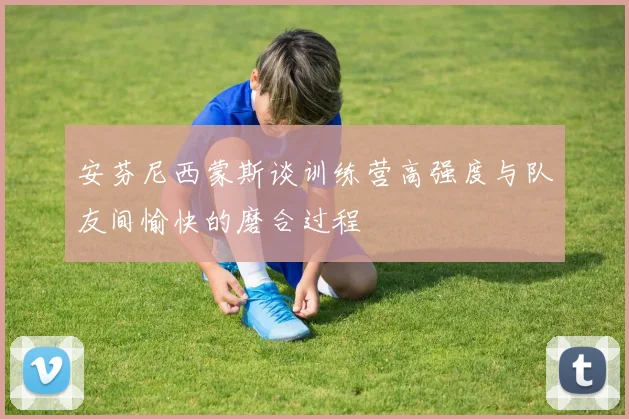 安芬尼西蒙斯谈训练营高强度与队友间愉快的磨合过程