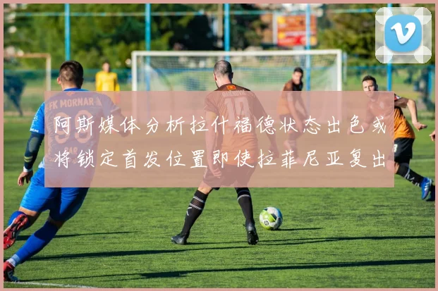 阿斯媒体分析拉什福德状态出色或将锁定首发位置即使拉菲尼亚复出