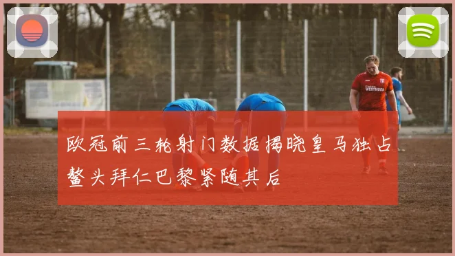 欧冠前三轮射门数据揭晓皇马独占鳌头拜仁巴黎紧随其后