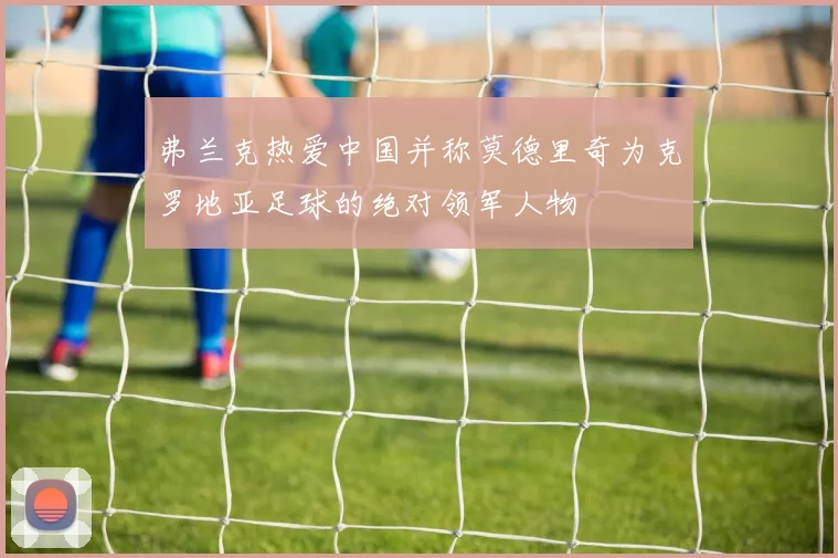 弗兰克热爱中国并称莫德里奇为克罗地亚足球的绝对领军人物