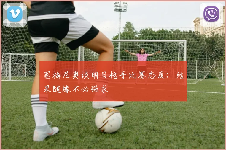 塞梅尼奥谈明日枪手比赛态度：结果随缘不必强求