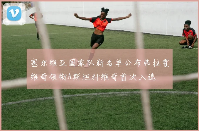 塞尔维亚国家队新名单公布弗拉霍维奇领衔A斯坦科维奇首次入选