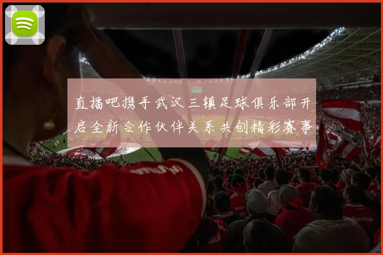 直播吧携手武汉三镇足球俱乐部开启全新合作伙伴关系共创精彩赛事体验