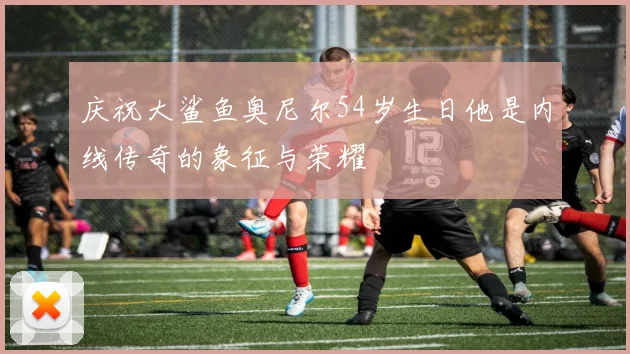 庆祝大鲨鱼奥尼尔54岁生日他是内线传奇的象征与荣耀