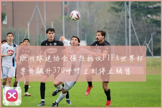 欧洲球迷协会强烈抗议FIFA世界杯票价飙升370呼吁立刻停止销售